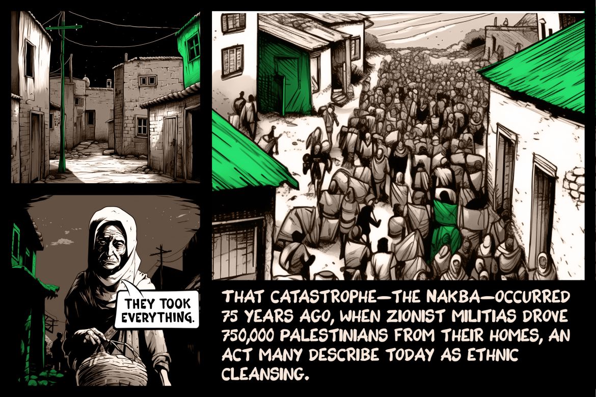 That catastrophe—the Nakba—occurred 75 years ago, when Zionist militias drove 750,000 Palestinians from their homes, an act many describe today as ethnic cleansing.