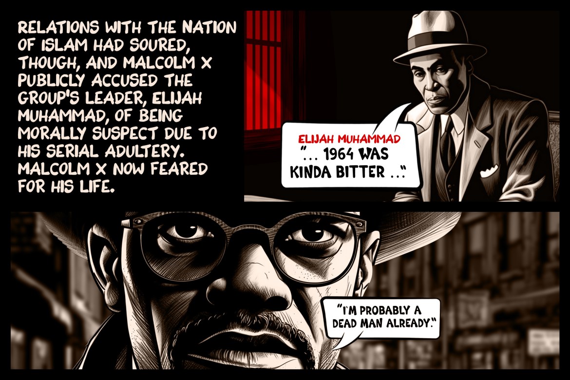 Relations with the Nation of Islam had soured, though, and Malcolm X publicly accused the group’s leader, Elijah Muhammad, of being morally suspect due to his serial adultery. Malcolm X now feared for his life.