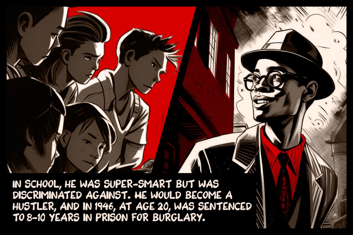 In school, he was super-smart but was discriminated against. He would become a hustler, and in 1946, at age 20, was sentenced to 8-10 years in prison for burglary.