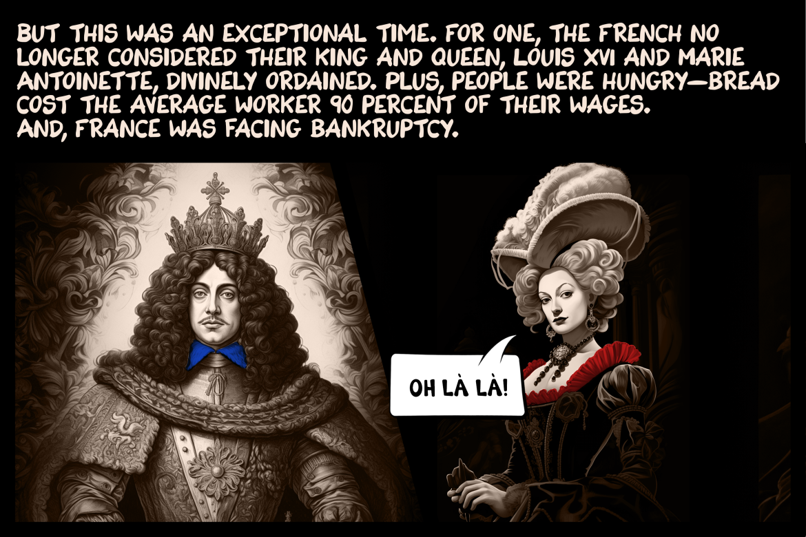 But this was an exceptional time. For one, the French no longer considered their king and queen, Louis XVI and Marie Antoinette, divinely ordained. Plus, people were hungry—bread cost the average worker 90 percent of their wages. And, France was facing bankruptcy.