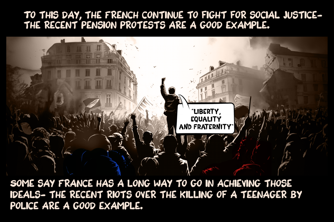 To this day, the French continue to fight for social justice - the recent pension protests are a good example. Some say France has a long way to go in achieving those ideals - the recent riots over the killing of a teenager by police are a good example.