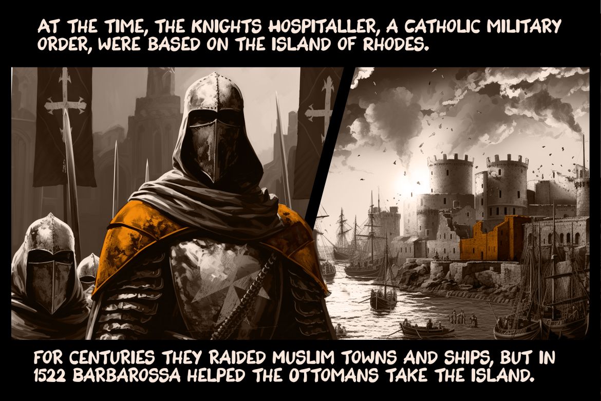 At the time, the Knights Hospitaller, a Catholic military order, were based on the island of Rhodes. For centuries they raided Muslim towns and ships, but in 1522 Barbarossa helped the Ottomans take the island.
