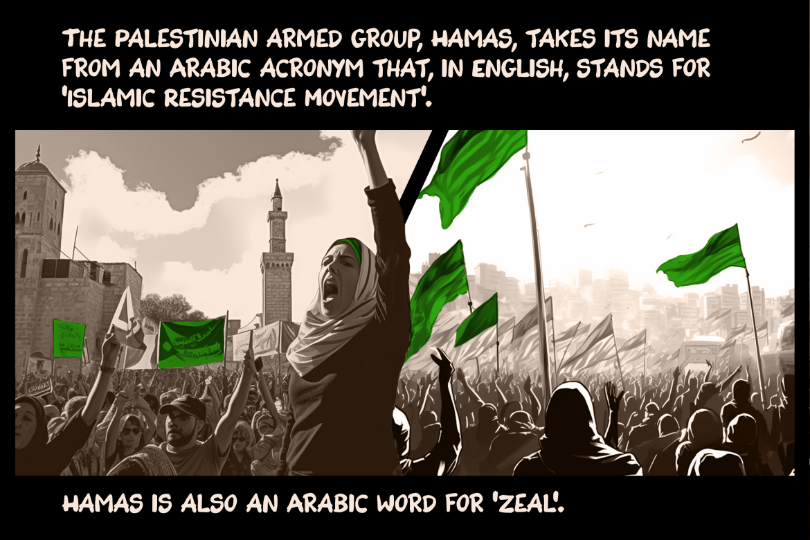 The Palestinian armed group, Hamas, takes its name from an Arabic acronym that, in English, stands for ‘Islamic Resistance Movement’. Hamas is also an Arabic word for ‘zeal’.