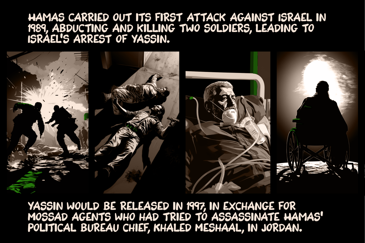 Hamas carried out its first attack against Israel in 1989, abducting and killing two soldiers, leading to Israel’s arrest of Yassin. Yassin would be released in 1997, in exchange for Mossad agents who had tried to assassinate Hamas’ political bureau chief, Khaled Meshaal, in Jordan.