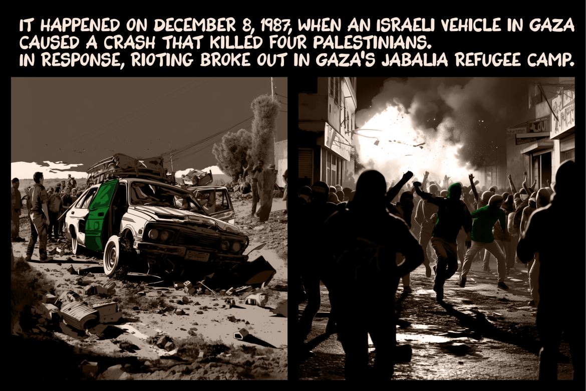 It happened on December 8, 1987, when an Israeli vehicle in Gaza caused a crash that killed four Palestinians. In response, rioting broke out in Gaza’s Jabalia refugee camp.